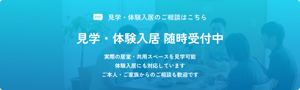 見学・体験入居のご相談はこちら 見学・体験入居 随時受付中 実際の居室・共用スペースを見学可能 体験入居にも対応しています ご本人・ご家族からのご相談も歓迎です